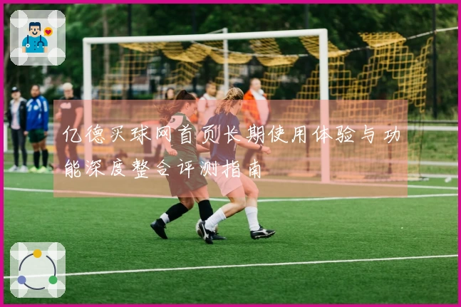 亿德买球网首页长期使用体验与功能深度整合评测指南