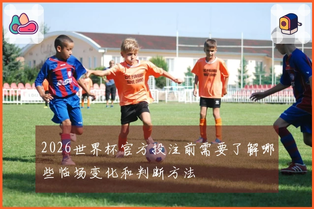 2026世界杯官方投注前需要了解哪些临场变化和判断方法