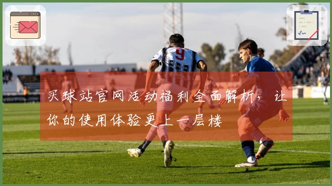 买球站官网活动福利全面解析,让你的使用体验更上一层楼