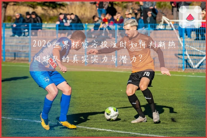 2026世界杯官方投注时如何判断热门球队的真实实力与潜力？