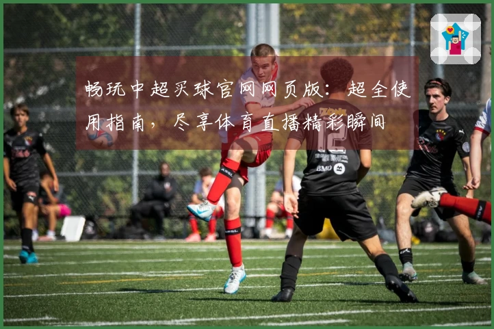 畅玩中超买球官网网页版：超全使用指南，尽享体育直播精彩瞬间