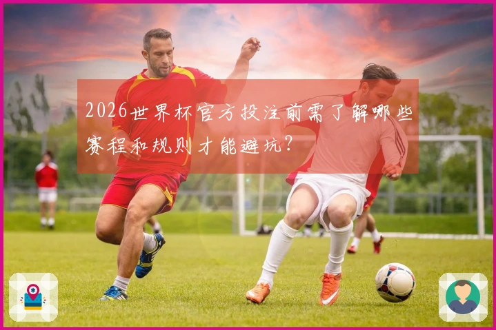 2026世界杯官方投注前需了解哪些赛程和规则才能避坑?